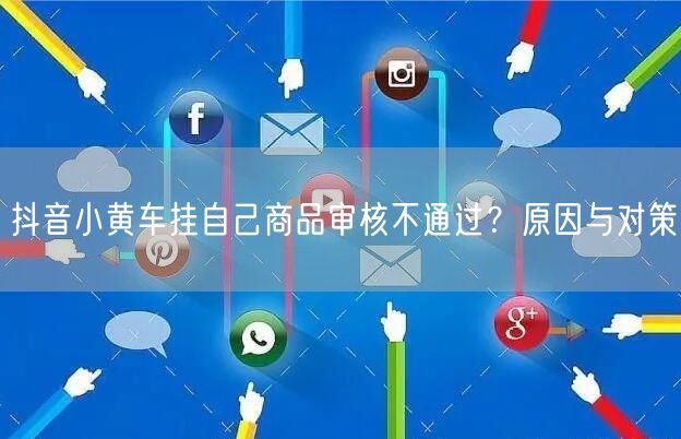 抖音小黄车挂自己商品审核不通过？原因与对策
