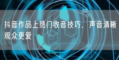 抖音作品上热门收音技巧，声音清晰观众更爱