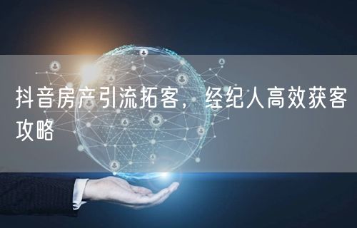 抖音房产引流拓客，经纪人高效获客攻略
