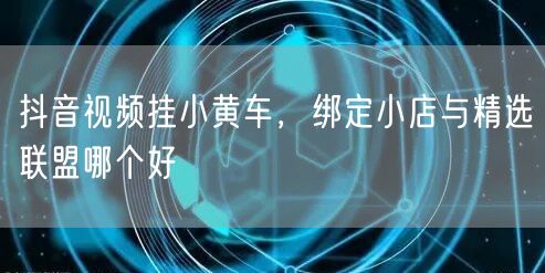 抖音视频挂小黄车，绑定小店与精选联盟哪个好