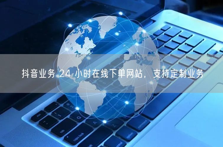 抖音业务 24 小时在线下单网站，支持定制业务