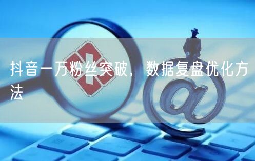 抖音一万粉丝突破，数据复盘优化方法