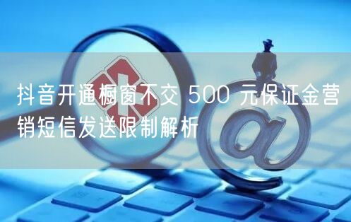 抖音开通橱窗不交 500 元保证金营销短信发送限制解析