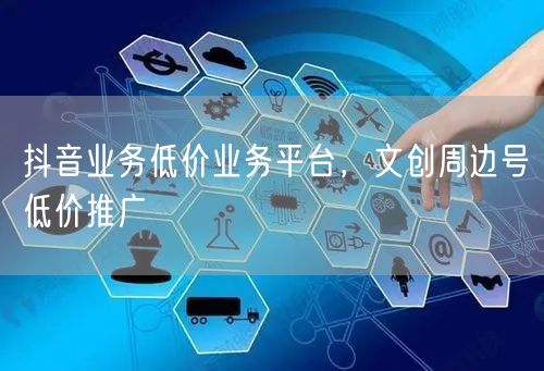 抖音业务低价业务平台，文创周边号低价推广