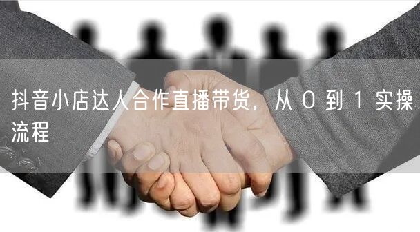 抖音小店达人合作直播带货，从 0 到 1 实操流程