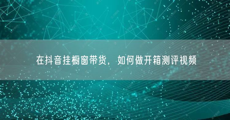 在抖音挂橱窗带货，如何做开箱测评视频