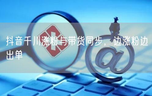 抖音千川涨粉与带货同步，边涨粉边出单