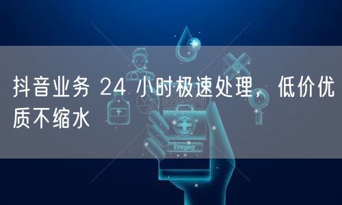 抖音业务 24 小时极速处理，低价优质不缩水