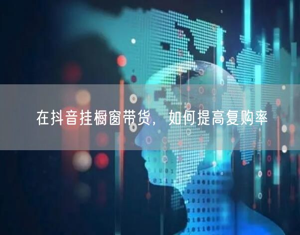 在抖音挂橱窗带货，如何提高复购率
