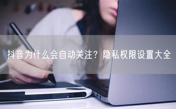 抖音为什么会自动关注？隐私权限设置大全