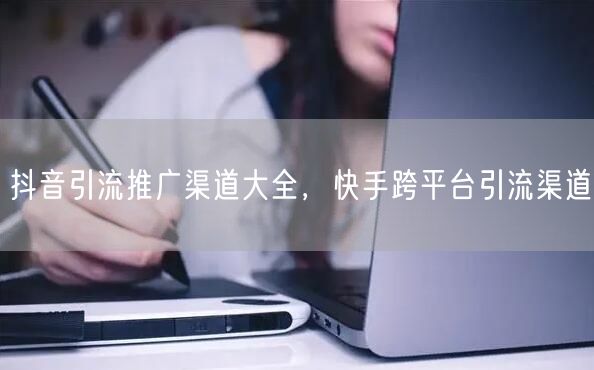 抖音引流推广渠道大全，快手跨平台引流渠道
