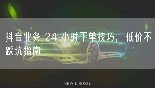 抖音业务 24 小时下单技巧，低价不踩坑指南