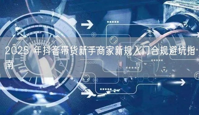 2025 年抖音带货新手商家新规入门合规避坑指南