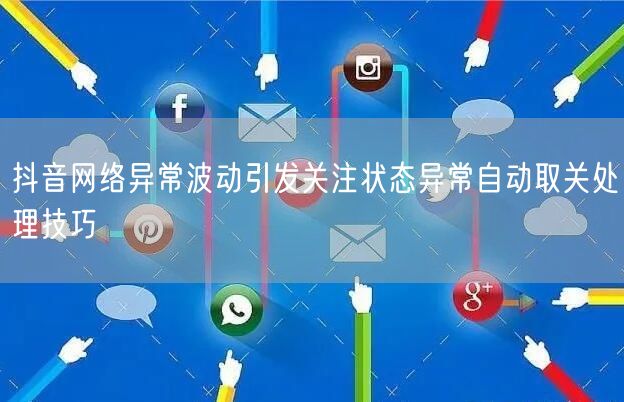 抖音网络异常波动引发关注状态异常自动取关处理技巧