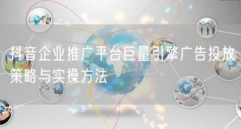 抖音企业推广平台巨量引擎广告投放策略与实操方法