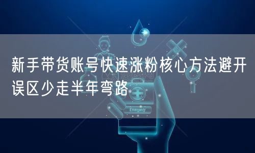 新手带货账号快速涨粉核心方法避开误区少走半年弯路