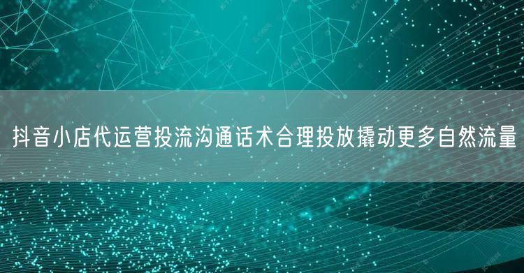 抖音小店代运营投流沟通话术合理投放撬动更多自然流量
