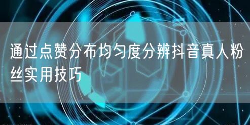 通过点赞分布均匀度分辨抖音真人粉丝实用技巧