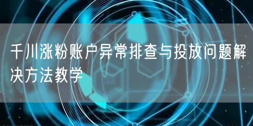 千川涨粉账户异常排查与投放问题解决方法教学