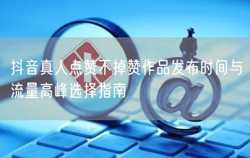 抖音真人点赞不掉赞作品发布时间与流量高峰选择指南