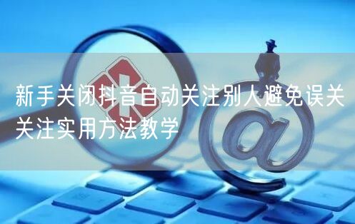 新手关闭抖音自动关注别人避免误关关注实用方法教学