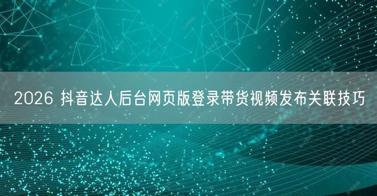 2026 抖音达人后台网页版登录带货视频发布关联技巧