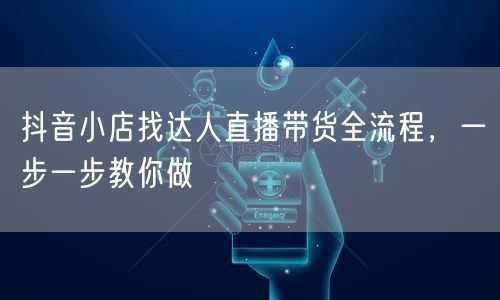 抖音小店找达人直播带货全流程，一步一步教你做