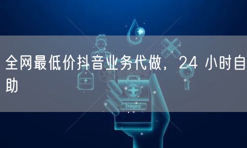 全网最低价抖音业务代做，24 小时自助