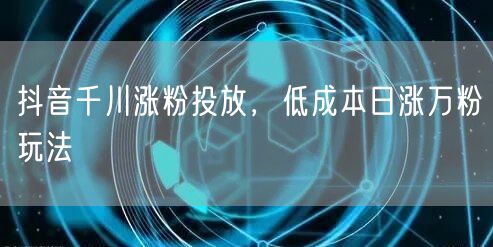 抖音千川涨粉投放，低成本日涨万粉玩法
