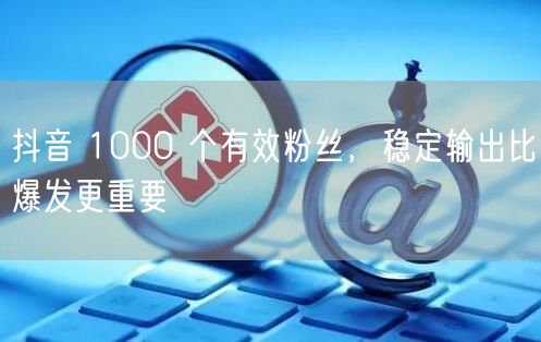 抖音 1000 个有效粉丝，稳定输出比爆发更重要