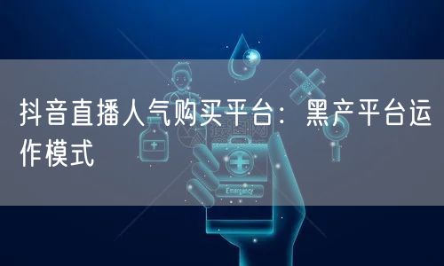 抖音直播人气购买平台：黑产平台运作模式
