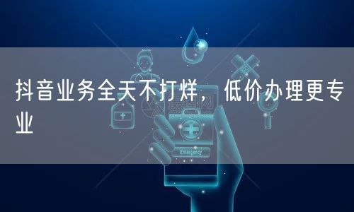 抖音业务全天不打烊，低价办理更专业