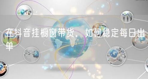 在抖音挂橱窗带货，如何稳定每日出单