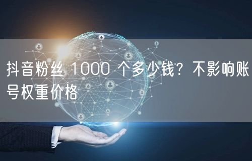 抖音粉丝 1000 个多少钱？不影响账号权重价格