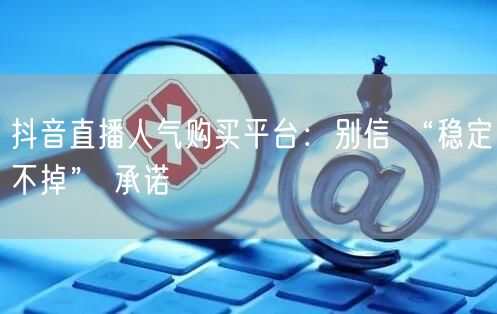 抖音直播人气购买平台：别信 “稳定不掉” 承诺