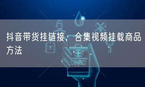 抖音带货挂链接，合集视频挂载商品方法