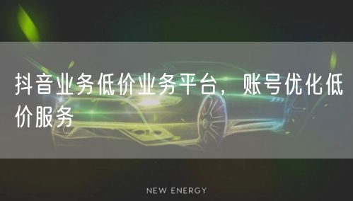 抖音业务低价业务平台，账号优化低价服务