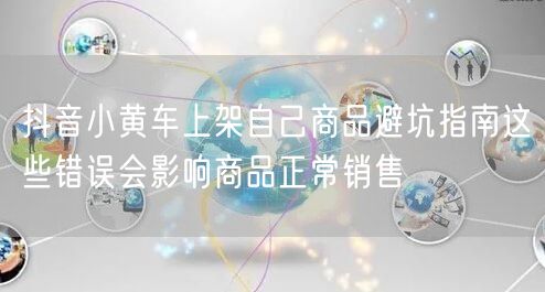 抖音小黄车上架自己商品避坑指南这些错误会影响商品正常销售