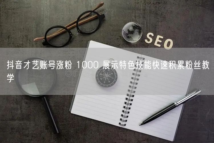 抖音才艺账号涨粉 1000 展示特色技能快速积累粉丝教学