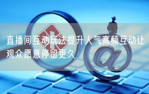 直播间互动玩法提升人气高频互动让观众愿意停留更久