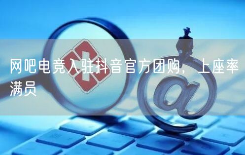 网吧电竞入驻抖音官方团购，上座率满员