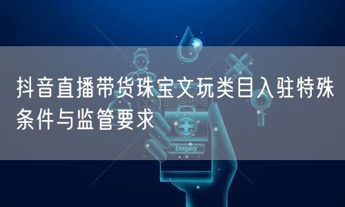 抖音直播带货珠宝文玩类目入驻特殊条件与监管要求