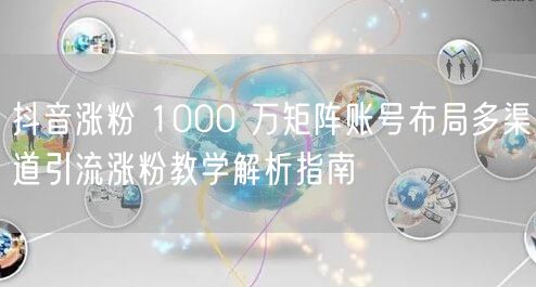 抖音涨粉 1000 万矩阵账号布局多渠道引流涨粉教学解析指南