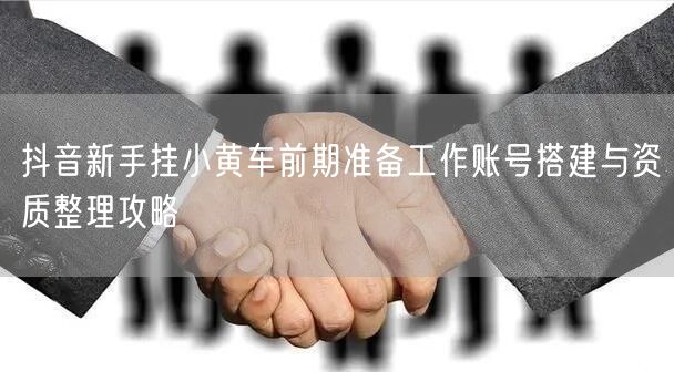 抖音新手挂小黄车前期准备工作账号搭建与资质整理攻略