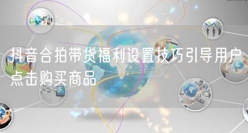 抖音合拍带货福利设置技巧引导用户点击购买商品