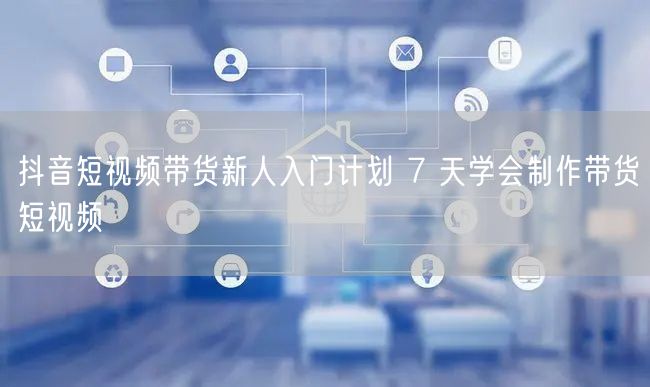 抖音短视频带货新人入门计划 7 天学会制作带货短视频