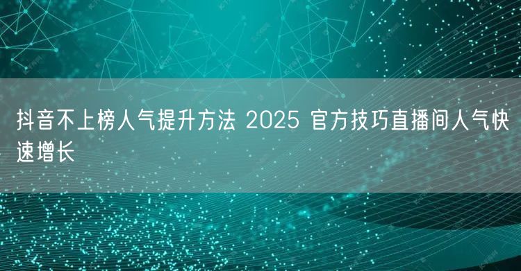 抖音不上榜人气提升方法 2025 官方技巧直播间人气快速增长