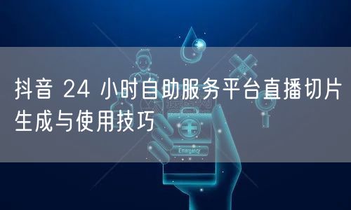 抖音 24 小时自助服务平台直播切片生成与使用技巧