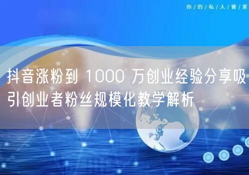 抖音涨粉到 1000 万创业经验分享吸引创业者粉丝规模化教学