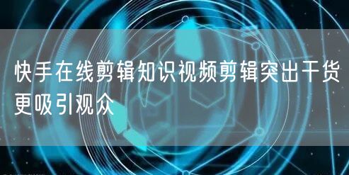 快手在线剪辑知识视频剪辑突出干货更吸引观众